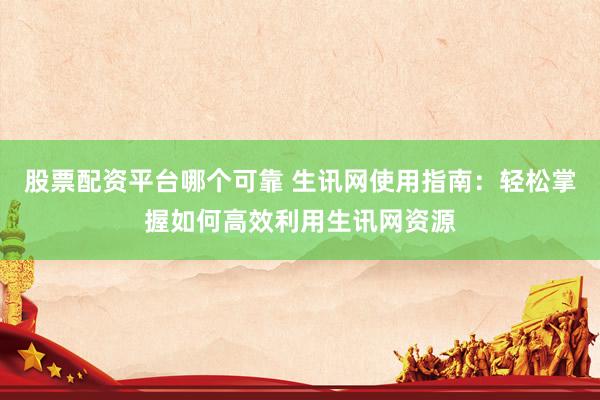 股票配资平台哪个可靠 生讯网使用指南：轻松掌握如何高效利用生讯网资源