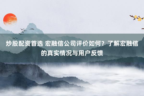 炒股配资首选 宏融信公司评价如何？了解宏融信的真实情况与用户反馈