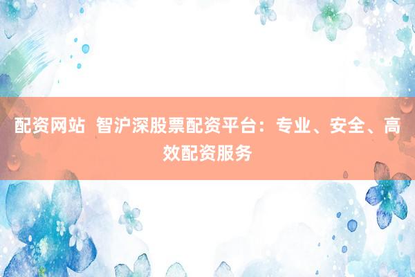 配资网站  智沪深股票配资平台：专业、安全、高效配资服务