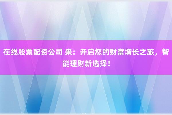 在线股票配资公司 来：开启您的财富增长之旅，智能理财新选择！