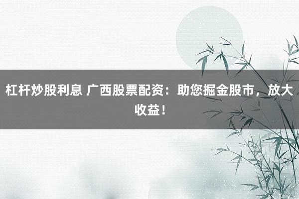 杠杆炒股利息 广西股票配资：助您掘金股市，放大收益！
