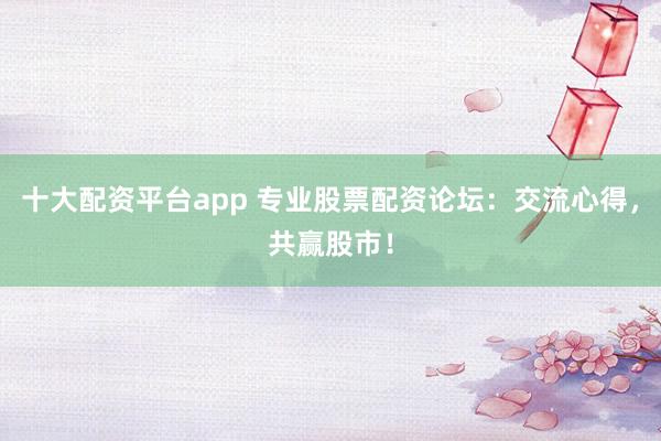 十大配资平台app 专业股票配资论坛：交流心得，共赢股市！