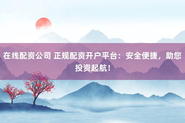 在线配资公司 正规配资开户平台：安全便捷，助您投资起航！
