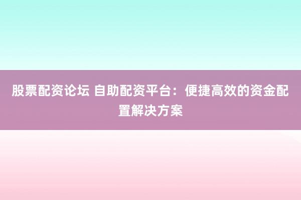 股票配资论坛 自助配资平台：便捷高效的资金配置解决方案