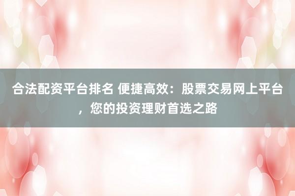 合法配资平台排名 便捷高效：股票交易网上平台，您的投资理财首选之路