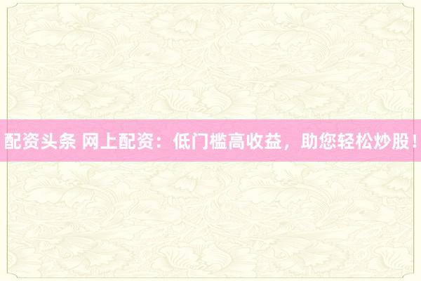 配资头条 网上配资：低门槛高收益，助您轻松炒股！