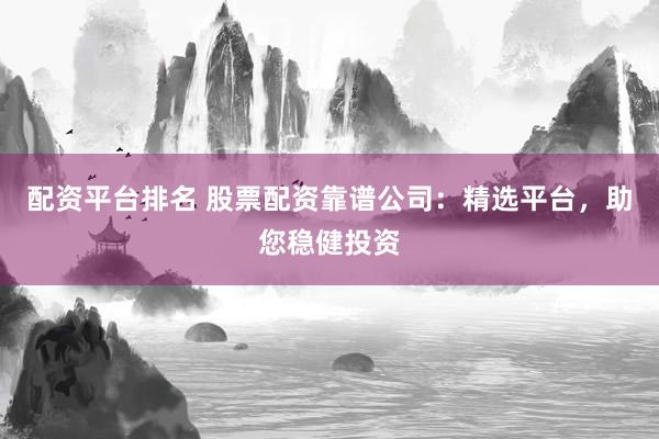 配资平台排名 股票配资靠谱公司：精选平台，助您稳健投资
