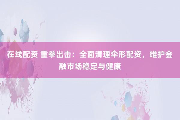在线配资 重拳出击：全面清理伞形配资，维护金融市场稳定与健康
