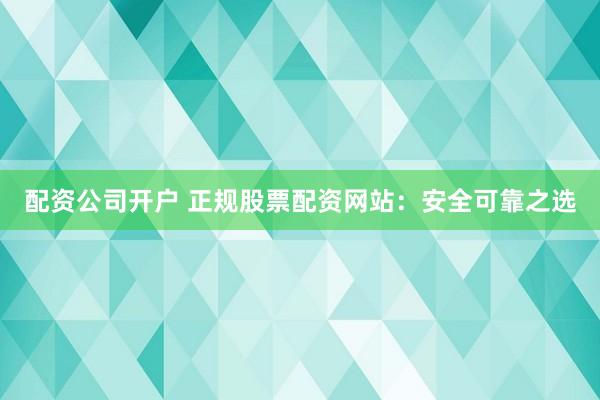 配资公司开户 正规股票配资网站：安全可靠之选