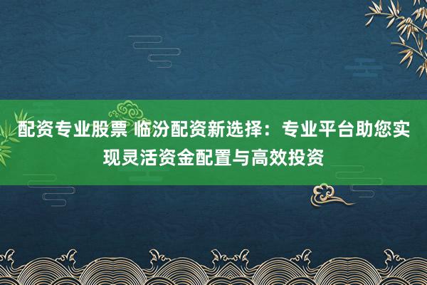 配资专业股票 临汾配资新选择：专业平台助您实现灵活资金配置与高效投资