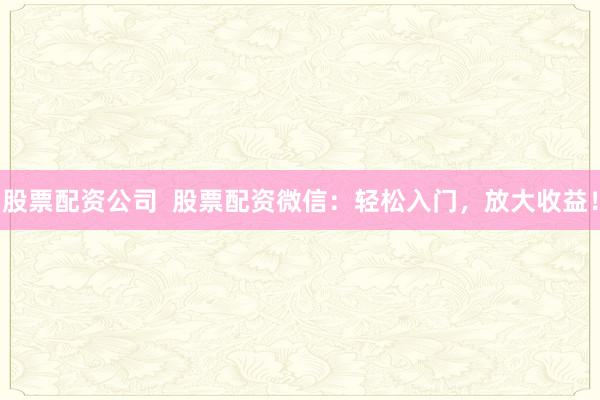 股票配资公司  股票配资微信：轻松入门，放大收益！