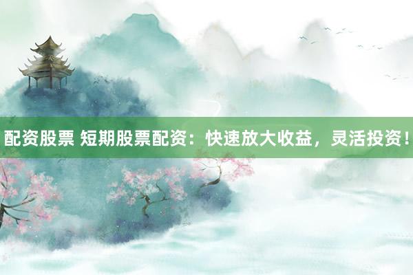 配资股票 短期股票配资：快速放大收益，灵活投资！