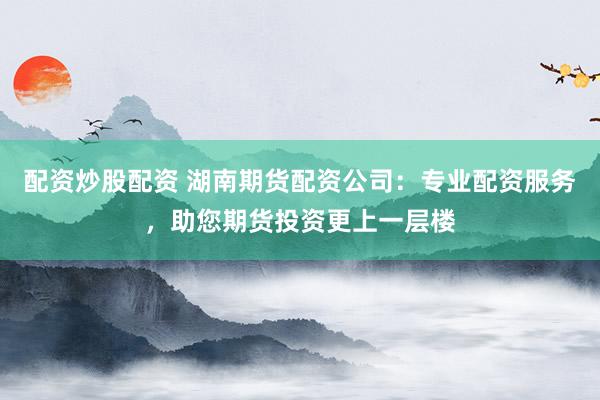 配资炒股配资 湖南期货配资公司：专业配资服务，助您期货投资更上一层楼