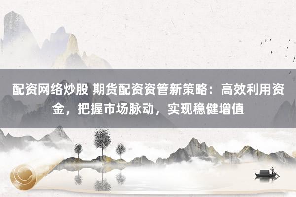 配资网络炒股 期货配资资管新策略：高效利用资金，把握市场脉动，实现稳健增值