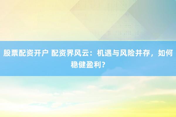 股票配资开户 配资界风云：机遇与风险并存，如何稳健盈利？