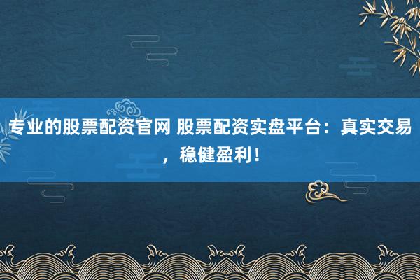 专业的股票配资官网 股票配资实盘平台：真实交易，稳健盈利！