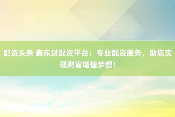 配资头条 鑫东财配资平台：专业配资服务，助您实现财富增值梦想！