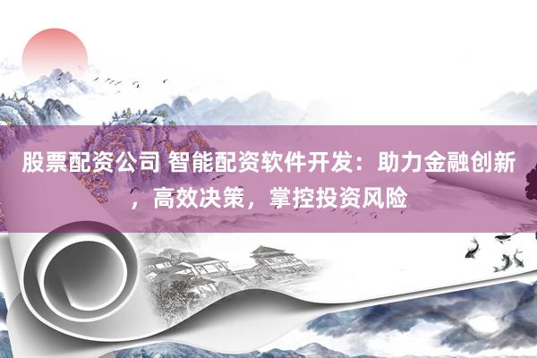 股票配资公司 智能配资软件开发：助力金融创新，高效决策，掌控投资风险