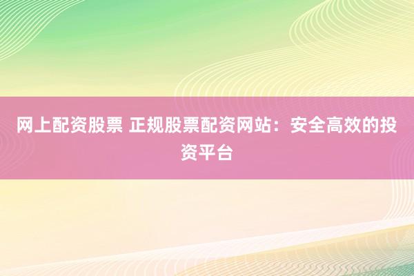 网上配资股票 正规股票配资网站：安全高效的投资平台