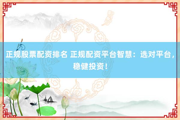 正规股票配资排名 正规配资平台智慧：选对平台，稳健投资！