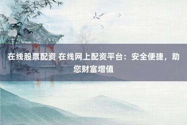 在线股票配资 在线网上配资平台：安全便捷，助您财富增值