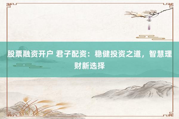 股票融资开户 君子配资：稳健投资之道，智慧理财新选择