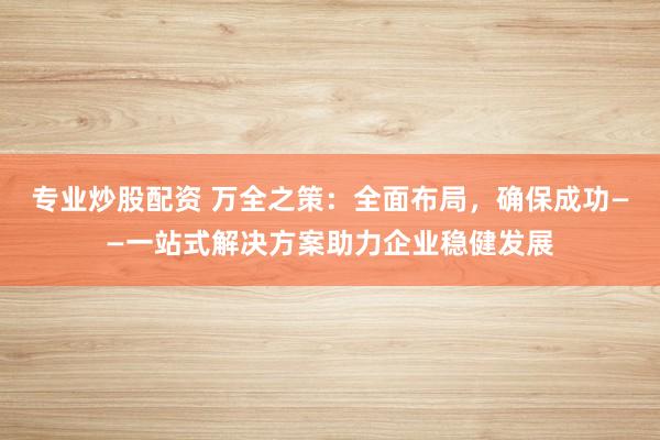 专业炒股配资 万全之策：全面布局，确保成功——一站式解决方案助力企业稳健发展