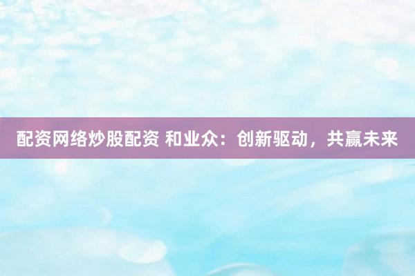 配资网络炒股配资 和业众：创新驱动，共赢未来
