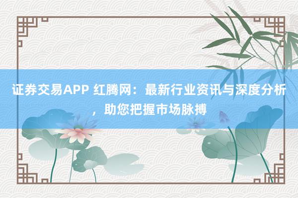 证券交易APP 红腾网：最新行业资讯与深度分析，助您把握市场脉搏