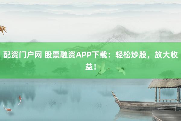 配资门户网 股票融资APP下载：轻松炒股，放大收益！