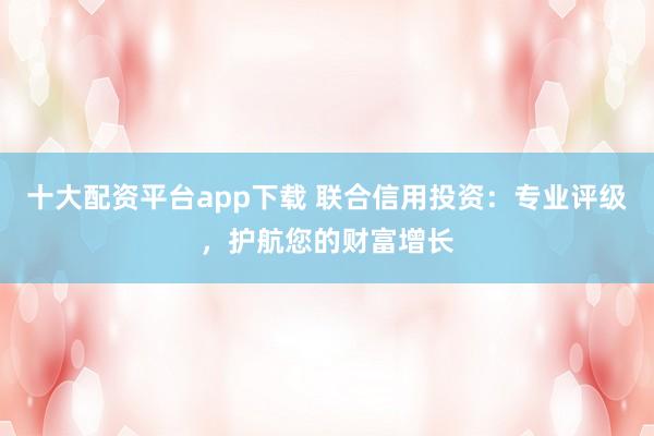 十大配资平台app下载 联合信用投资：专业评级，护航您的财富增长