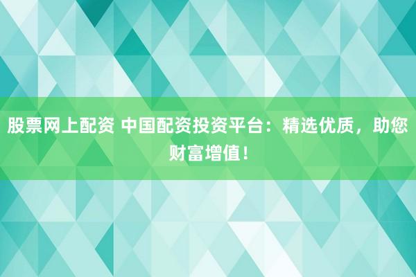 股票网上配资 中国配资投资平台：精选优质，助您财富增值！