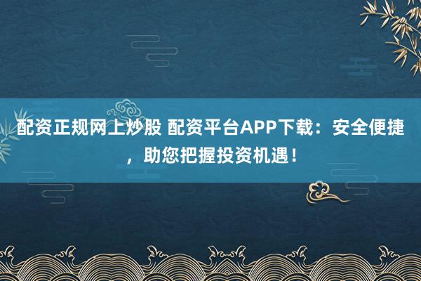 配资正规网上炒股 配资平台APP下载：安全便捷，助您把握投资机遇！