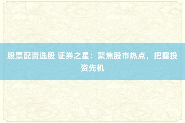 股票配资选股 证券之星：聚焦股市热点，把握投资先机