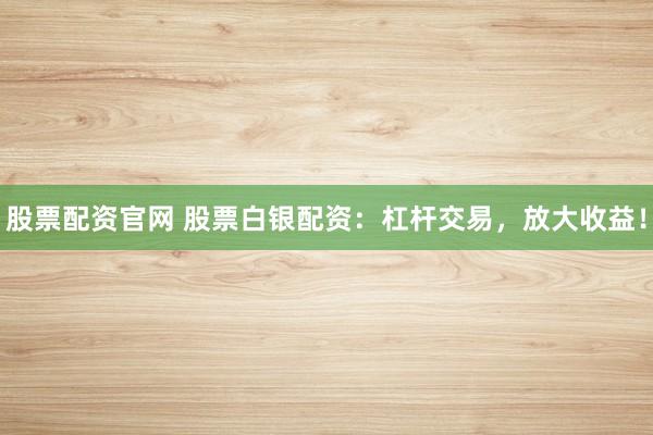 股票配资官网 股票白银配资：杠杆交易，放大收益！