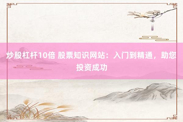 炒股杠杆10倍 股票知识网站：入门到精通，助您投资成功