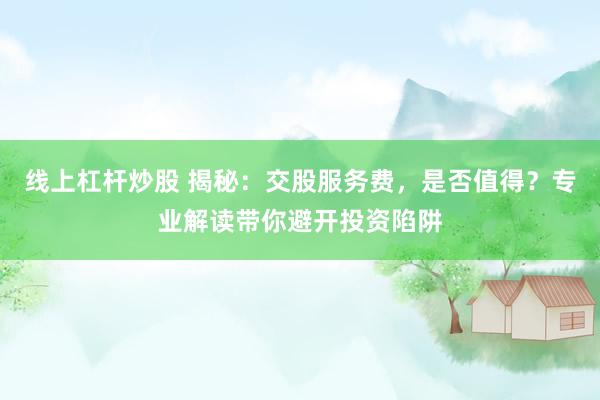 线上杠杆炒股 揭秘：交股服务费，是否值得？专业解读带你避开投资陷阱