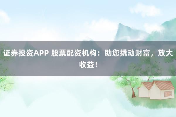 证券投资APP 股票配资机构：助您撬动财富，放大收益！