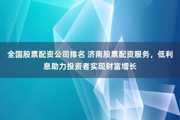 全国股票配资公司排名 济南股票配资服务，低利息助力投资者实现财富增长