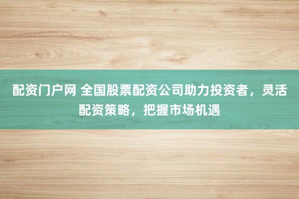 配资门户网 全国股票配资公司助力投资者，灵活配资策略，把握市场机遇