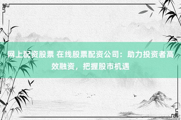 网上配资股票 在线股票配资公司：助力投资者高效融资，把握股市机遇