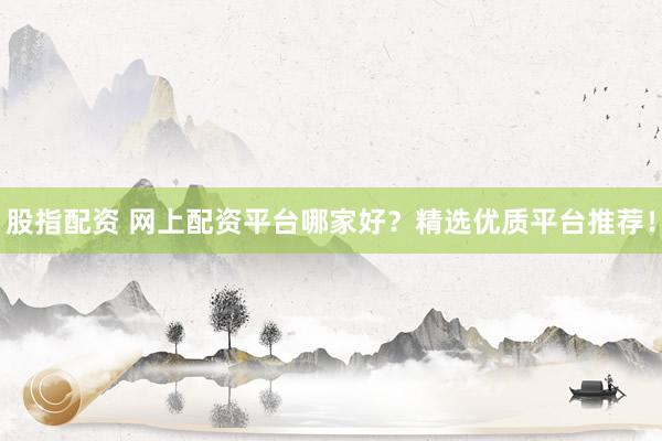 股指配资 网上配资平台哪家好？精选优质平台推荐！