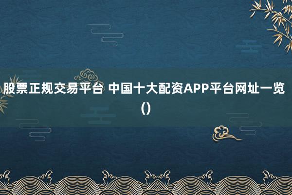 股票正规交易平台 中国十大配资APP平台网址一览 ()