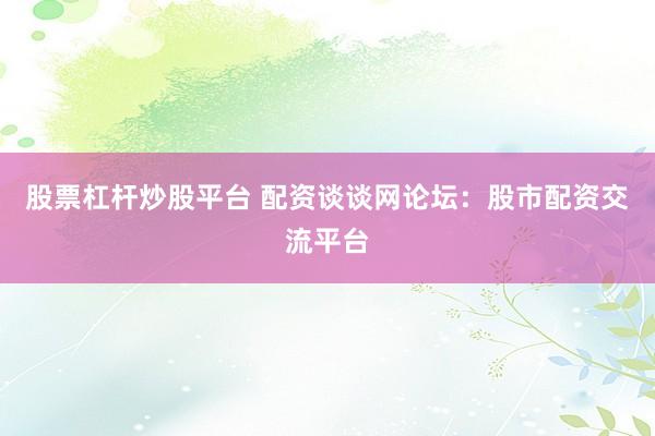 股票杠杆炒股平台 配资谈谈网论坛：股市配资交流平台