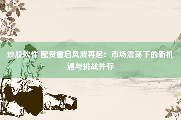 炒股软件 配资重启风波再起：市场震荡下的新机遇与挑战并存