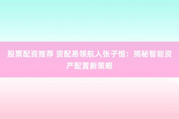 股票配资推荐 资配易领航人张子恒：揭秘智能资产配置新策略