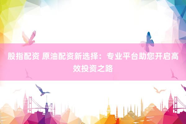 股指配资 原油配资新选择：专业平台助您开启高效投资之路