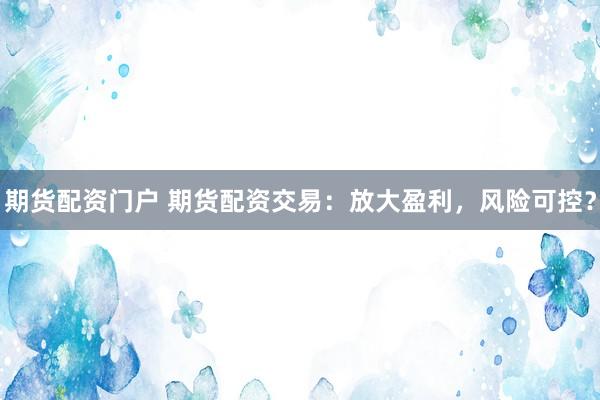 期货配资门户 期货配资交易：放大盈利，风险可控？