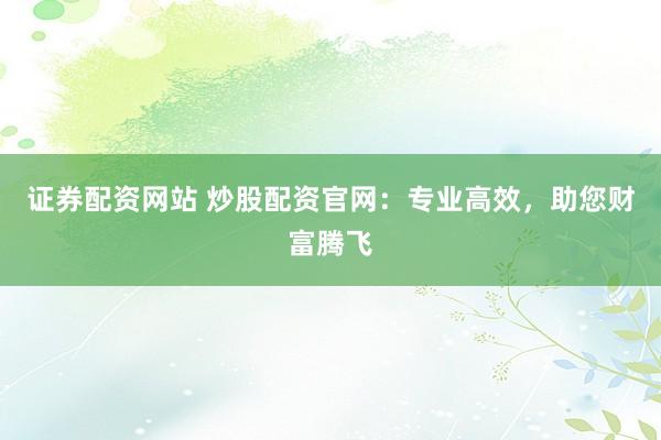 证券配资网站 炒股配资官网：专业高效，助您财富腾飞