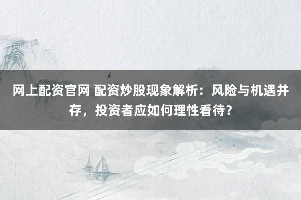 网上配资官网 配资炒股现象解析：风险与机遇并存，投资者应如何理性看待？
